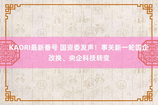 KAORI最新番号 国资委发声！事关新一轮国企改换、央企科技转变