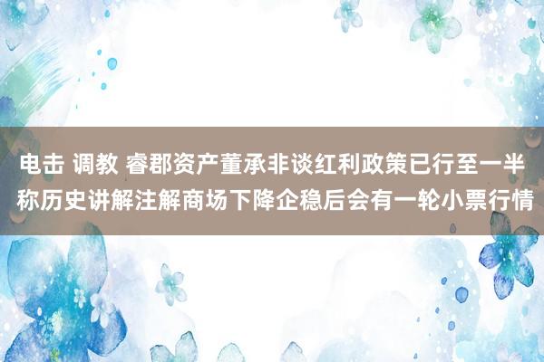 电击 调教 睿郡资产董承非谈红利政策已行至一半 称历史讲解注解商场下降企稳后会有一轮小票行情