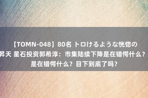 【TOMN-048】80名 トロけるような恍惚の表情 クンニ激昇天 星石投资郭希淳：市集陆续下降是在错愕什么？目下到底了吗？