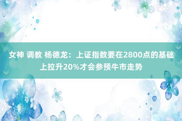 女神 调教 杨德龙：上证指数要在2800点的基础上拉升20%才会参预牛市走势