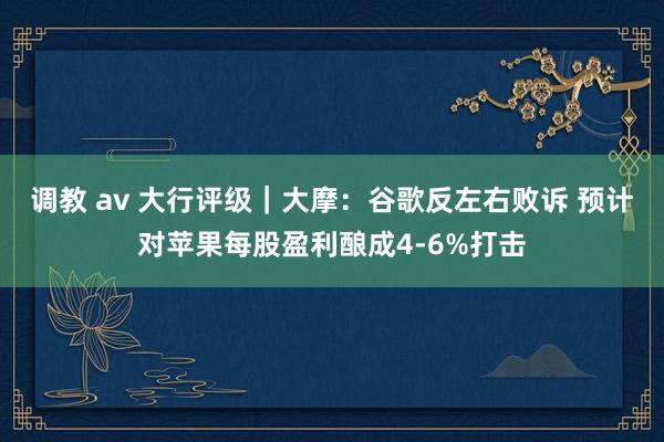 调教 av 大行评级｜大摩：谷歌反左右败诉 预计对苹果每股盈利酿成4-6%打击