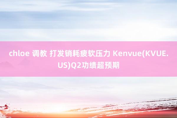 chloe 调教 打发销耗疲软压力 Kenvue(KVUE.US)Q2功绩超预期