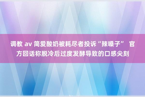 调教 av 简爱酸奶被耗尽者投诉“辣嗓子”  官方回话称脱冷后过度发酵导致的口感尖刻