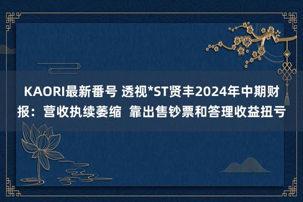 KAORI最新番号 透视*ST贤丰2024年中期财报：营收执续萎缩  靠出售钞票和答理收益扭亏