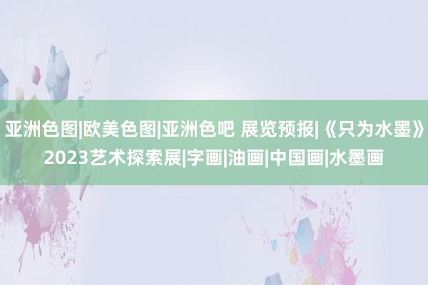 亚洲色图|欧美色图|亚洲色吧 展览预报|《只为水墨》2023艺术探索展|字画|油画|中国画|水墨画