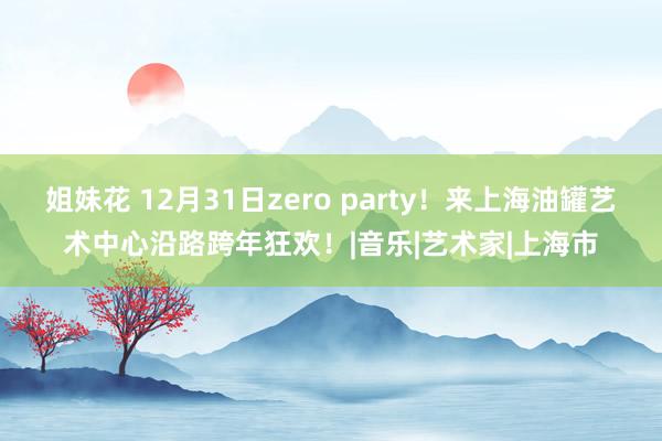 姐妹花 12月31日zero party！来上海油罐艺术中心沿路跨年狂欢！|音乐|艺术家|上海市