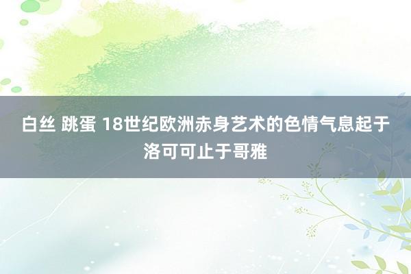 白丝 跳蛋 18世纪欧洲赤身艺术的色情气息起于洛可可止于哥雅