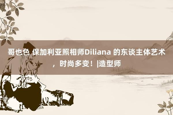 哥也色 保加利亚照相师Diliana 的东谈主体艺术，时尚多变！|造型师