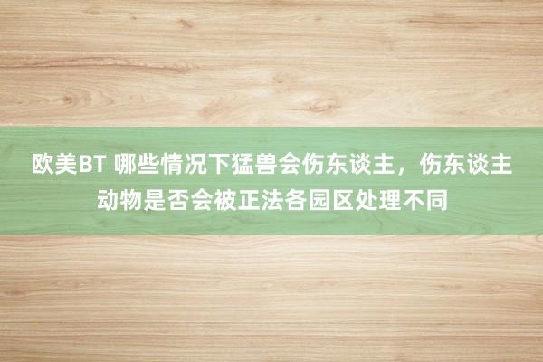 欧美BT 哪些情况下猛兽会伤东谈主，伤东谈主动物是否会被正法各园区处理不同