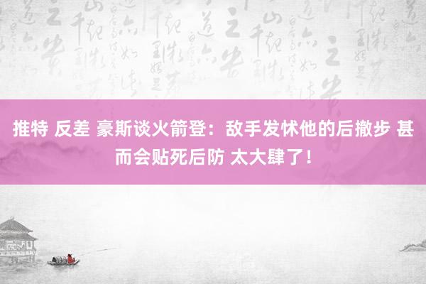 推特 反差 豪斯谈火箭登：敌手发怵他的后撤步 甚而会贴死后防 太大肆了！