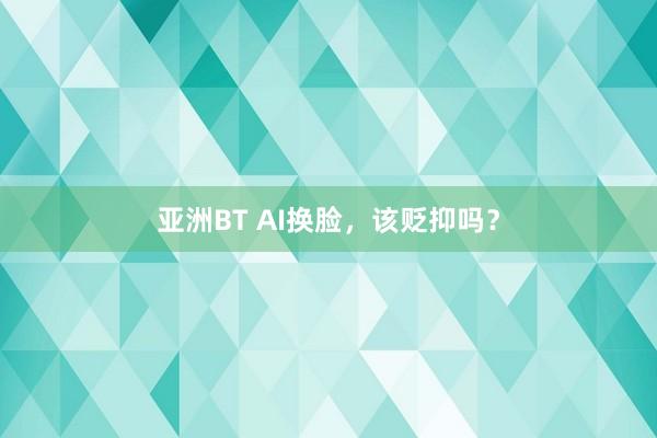 亚洲BT AI换脸，该贬抑吗？