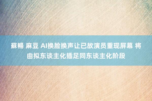 蘇暢 麻豆 AI换脸换声让已故演员重现屏幕 将由拟东谈主化插足同东谈主化阶段