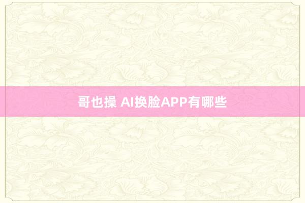 哥也操 AI换脸APP有哪些