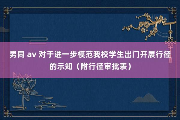 男同 av 对于进一步模范我校学生出门开展行径的示知（附行径审批表）