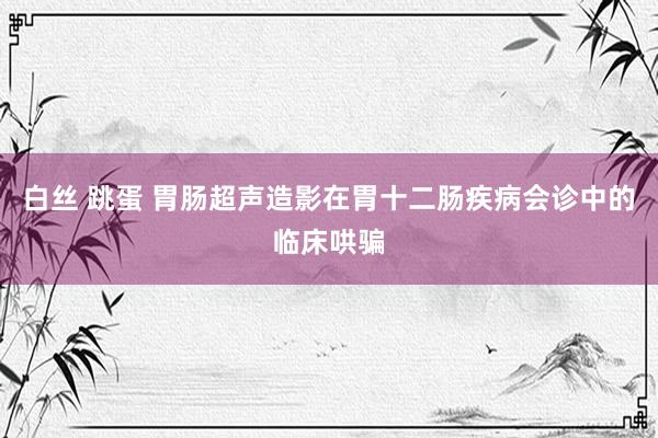 白丝 跳蛋 胃肠超声造影在胃十二肠疾病会诊中的临床哄骗