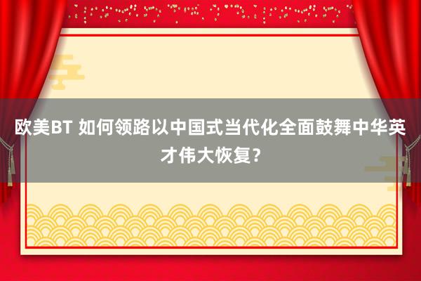 欧美BT 如何领路以中国式当代化全面鼓舞中华英才伟大恢复？