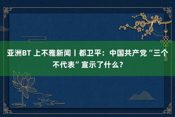 亚洲BT 上不雅新闻丨都卫平：中国共产党“三个不代表”宣示了什么？