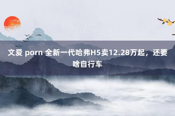 文爱 porn 全新一代哈弗H5卖12.28万起，还要啥自行车