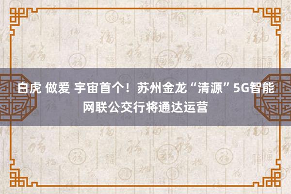 白虎 做爱 宇宙首个！苏州金龙“清源”5G智能网联公交行将通达运营