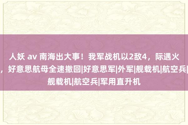 人妖 av 南海出大事！我军战机以2敌4，际遇火控雷达锁定，好意思航母全速撤回|好意思军|外军|舰载机|航空兵|军用直升机