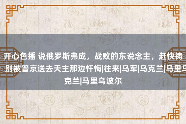 开心色播 说俄罗斯弗成，战败的东说念主，赶快祷告吧！别被普京送去天主那边忏悔|往来|乌军|乌克兰|马里乌波尔