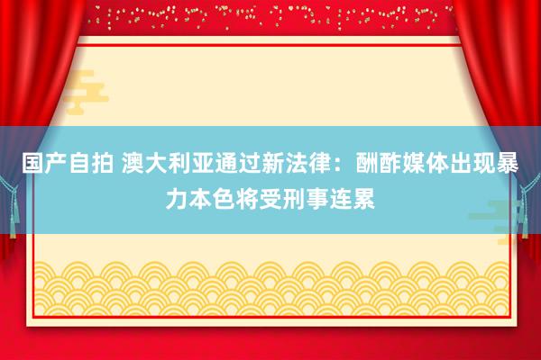 国产自拍 澳大利亚通过新法律：酬酢媒体出现暴力本色将受刑事连累